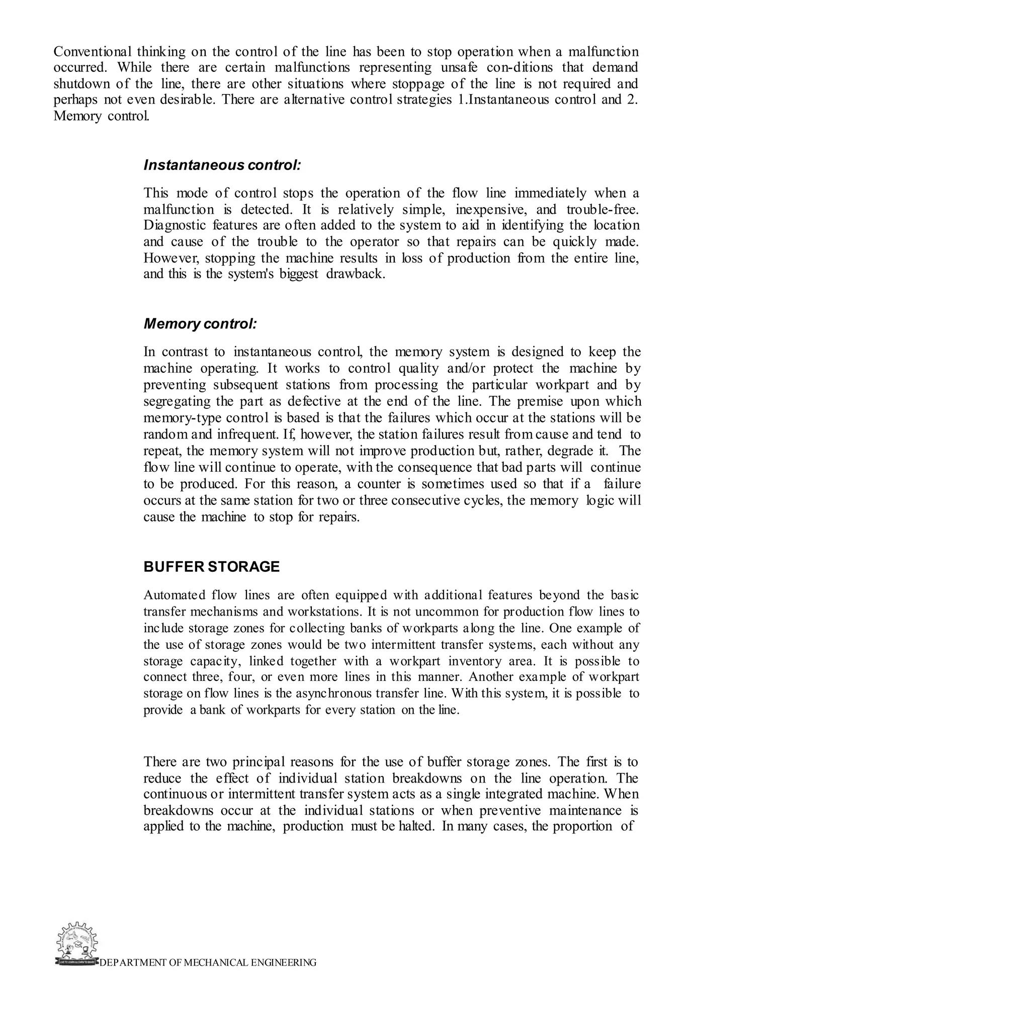 DEPARTMENT OF MECHANICAL ENGINEERING
Conventional thinking on the control of the line has been to stop operation when a malfunction
occurred. While there are certain malfunctions representing unsafe con-ditions that demand
shutdown of the line, there are other situations where stoppage of the line is not required and
perhaps not even desirable. There are alternative control strategies 1.Instantaneous control and 2.
Memory control.
Instantaneous control:
This mode of control stops the operation of the flow line immediately when a
malfunction is detected. It is relatively simple, inexpensive, and trouble-free.
Diagnostic features are often added to the system to aid in identifying the location
and cause of the trouble to the operator so that repairs can be quickly made.
However, stopping the machine results in loss of production from the entire line,
and this is the system's biggest drawback.
Memory control:
In contrast to instantaneous control, the memory system is designed to keep the
machine operating. It works to control quality and/or protect the machine by
preventing subsequent stations from processing the particular workpart and by
segregating the part as defective at the end of the line. The premise upon which
memory-type control is based is that the failures which occur at the stations will be
random and infrequent. If, however, the station failures result from cause and tend to
repeat, the memory system will not improve production but, rather, degrade it. The
flow line will continue to operate, with the consequence that bad parts will continue
to be produced. For this reason, a counter is sometimes used so that if a failure
occurs at the same station for two or three consecutive cycles, the memory logic will
cause the machine to stop for repairs.
BUFFER STORAGE
Automated flow lines are often equipped with additional features beyond the basic
transfer mechanisms and workstations. It is not uncommon for production flow lines to
include storage zones for collecting banks of workparts along the line. One example of
the use of storage zones would be two intermittent transfer systems, each without any
storage capacity, linked together with a workpart inventory area. It is possible to
connect three, four, or even more lines in this manner. Another example of workpart
storage on flow lines is the asynchronous transfer line. With this system, it is possible to
provide a bank of workparts for every station on the line.
There are two principal reasons for the use of buffer storage zones. The first is to
reduce the effect of individual station breakdowns on the line operation. The
continuous or intermittent transfer system acts as a single integrated machine. When
breakdowns occur at the individual stations or when preventive maintenance is
applied to the machine, production must be halted. In many cases, the proportion of
 