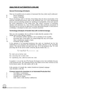 DEPARTMENT OF MECHANICAL ENGINEERING
ANALYSIS OF AUTOMATED FLOWLINE
General Terminology & Analysis:
There are two problem areas in analysis of automated flow lines which must be addressed:
Process Technology
Systems Technology
Process Technology refers to the body of knowledge about the theory & principles of the
particular manufacturing process used on the production line. E.g. in the manufacturing
process, process technology includes the metallurgy & machinability of the work material,
the correct applications of the cutting tools, chip control, economics of machining,
machine tools alterations & a host of other problems. Many problems encountered in
machining can be overcome by application of good machining principles. In each process,
a technology is developed by many years of research & practice.
R
R
Terminology & Analysis of transfer lines with no Internal storage:
There are a few assumptions that we will have to make about the operation of the
Transfer line & rotary indexing machines:
The workstations perform operations such as machining & not assembly.
Processing times at each station are constant though they may not be equal.
There is synchronous transfer of parts.
No internal storage of buffers.
In the operation of an automated production line, parts are introduced into the first
workstation & are processed and transported at regular intervals to the succeeding
stations. This interval defines the ideal cycle time, Tc of the production line. Tc is the
processing time for the slowest station of the line plus the transfer time; i.e. :
7.
8.
9.
10.
Tc =max (Tsi) + Tr ---------------- (1)
Tc = ideal cycle on the line (min)
Tsi = processing time at station (min)
Tr = repositioning time, called the transfer time (min)
In equation 1, we use the max (Tsi) because the longest service time establishes the pace
of the production line. The remaining stations with smaller service times will have to wait
for the slowest station. The other stations will be idle.
In the operation of a transfer line, random breakdowns & planned stoppages
cause downtime on the line.
Common reasons for downtime on an Automated Production line:
Tool failures at workstations.
Tool adjustments at workstations
Scheduled tool charges
Limit switch or other electrical malfunctions.
4.
5.
6.
7.
 