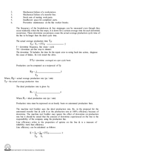 DEPARTMENT OF MECHANICAL ENGINEERING
2.
3.
4.
5.
6.
Mechanical failure of a workstation.
Mechanical failure of a transfer line.
Stock outs of starting work parts.
Insufficient space for completed parts.
Preventive maintenance on the line worker breaks.
The frequency of the breakdowns & line stoppages can be measured even though they
occur randomly when the line stops, it is down for a certain average time for each downtime
occurrence. These downtime occurrences cause the actual average production cycle time of
the line to be longer than the ideal cycle time.
The actual average production time Tp:
Tp = Tc + FTd ------------------------ 2
F = downtime frequency, line stops / cycle
Td = downtime per line stop in minutes
The downtime Td includes the time for the repair crew to swing back into action, diagnose
the cause of failure, fix it & restart the drive.
FTd = downtime averaged on a per cycle basis
Production can be computed as a reciprocal of Tp
Rp = 1 3
Tp
Where, Rp = actual average production rate (pc / min)
Tp = the actual average production time
The ideal production rate is given by
Rc = 1 4
Tc
Where Rc = ideal production rate (pc / min)
Production rates must be expressed on an hourly basis on automated production lines.
The machine tool builder uses the ideal production rate, Rc, in the proposal for the
automated transfer line & calls it as the production rate at 100% efficiency because of
downtime. The machine tool builder may ignore the effect of downtime on production
rate but it should be stated that the amount of downtime experienced on the line is the
responsibility of the company using the production line.
Line efficiency refers to the proportion of uptime on the line & is a measure of
reliability more than efficiency.
Line efficiency can be calculated as follows:
E = Tc = Tc + FTd ----------------- 5
Tp Tc
 