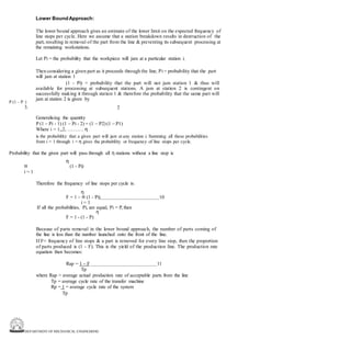 DEPARTMENT OF MECHANICAL ENGINEERING
Lower BoundApproach:
The lower bound approach gives an estimate of the lower limit on the expected frequency of
line stops per cycle. Here we assume that a station breakdown results in destruction of the
part, resulting in removal of the part from the line & preventing its subsequent processing at
the remaining workstations.
Let Pi = the probability that the workpiece will jam at a particular station i.
Then considering a given part as it proceeds through the line, Pi = probability that the part
will jam at station 1
(1 - Pi) = probability that the part will not jam station 1 & thus will
available for processing at subsequent stations. A jam at station 2 is contingent on
successfully making it through station 1 & therefore the probability that the same part will
jam at station 2 is given by
2
P (1 – P )
3.
Generalising the quantity
P (1 – Pi - 1) (1 – Pi - 2) = (1 – P2) (1 – P1)
Where i = 1,,2, ………. η
is the probability that a given part will jam at any station i. Summing all these probabilities
from i = 1 through i = η gives the probability or frequency of line stops per cycle.
Probability that the given part will pass through all η stations without a line stop is
η
π (1 - Pi)
i = 1
Therefore the frequency of line stops per cycle is:
η
F = 1 – π (1 - Pi) 10
i = 1
If all the probabilities, Pi, are equal, Pi = P, then
η
F = 1 - (1 - P)
Because of parts removal in the lower bound approach, the number of parts coming of
the line is less than the number launched onto the front of the line.
If F= frequency of line stops & a part is removed for every line stop, then the proportion
of parts produced is (1 - F). This is the yield of the production line. The production rate
equation then becomes:
Rap = 1 – F 11
Tp
where Rap = average actual production rate of acceptable parts from the line
Tp = average cycle rate of the transfer machine
Rp = 1 = average cycle rate of the system
Tp
 