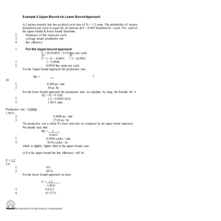 DEPARTMENT OF MECHANICAL ENGINEERING
Example 2 Upper Bound v/s Lower BoundApproach
A 2 station transfer line has an ideal cycle time of Tc = 1.2 mins. The probability of station
breakdown per cycle is equal for all stations & P = 0.005 breakdowns / cycle. For each of
the upper bound & lower bound determine:
frequency of line stops per cycle
average actual production rate
line efficiency
2.
3.
4.
1. For the Upper bound approach
F = 20 (0.005) = 0.10 lines per cycle
20 20
F = 1 - (1 – 0.005) = 1 – (0.995)
1.
2.
1 – 0.0946
0.0954 line stops per cycle
For the Upper bound approach the production rate,
Rp = 1
20
1.
2.
0.500 pc / min
30 pc /hr
For the lower bound approach the production time we calculate by using the formula for F
Tp = Tc + F (Td)
1.2 + 0.0954 (0.8)
1.9631 mins
1.
2.
Production rate = 0.9046
1.9631
2.
3.
0.4608 pc / min
27.65 pc / hr
The production rate is about 8% lower than that we computed by the upper bound approach.
We should note that:
Rp = 1
0.9631
0.5094 cycles / min
30.56 cycles / hr
which is slightly higher than in the upper bound case.
1.
2.
c) For the upper bound the line efficiency will be
E = 1.2
2.0
1.
2.
0.6
60 %
For the lower bound approach we have
E = 1.2
1.9631
0.6113
61.13 %
3.
4.
 