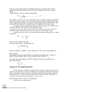 DEPARTMENT OF MECHANICAL ENGINEERING
In the case of no storage capacity, the production line acts as one stage when a station
breaks down the entire line stops. This is the case of a production line with no internal
storage.
The line efficiency of a zero capacity storage buffer:
Eo = Tc 12
Tc + FTd
The opposite extreme is the case where buffer zones of infinite capacity are installed
between every pair of stages. If we assume that each storage buffer is half full, then each
stage is independent of the next. The presence of the internal storage buffer means that then
no stage will ever be blocked or starved because of a breakdown at some other stage.
An infinite capacity storage buffer cannot be realized in practice. If it could then the
overall line efficiency will be limited by the bottleneck stage.
i.e. production in all other stages would ultimately be restricted by the slowest stage. The
downstream stages could only process parts at the output rate of the bottleneck stage.
Given that the cycle time Tc is the same for all the stages the efficiency for any stage
k is given by:
Ek = Tc
Tc + F Td
kk
where k is used to identify the stage.
The overall line efficiency would be given by:
E = Minimum (E )
∞ k
where the subscript ∞ identifies E as the efficiency of a line whose storage buffers have
∞
infinite capacity.
By including one or more storage buffers in an automated production line, we expect to
improve the line efficiency above E , but we cannot expect to achieve E .
0 ∞
The actual value of line efficiency will fall somewhere between these extremes for a
given buffer capacity
E < E <E
0 b ∞
Analysis of a Two stage transfer line:
The two stage line is divided by a storage buffer of capacity is expressed in terms of the
number of work parts that it can store. The buffer receives the output of stage 1 & forwards it to
stage 2, temporarily storing any parts not immediately needed by stage 2 upto its capacity b.
The ideal cycle time Tc is the same for both stages. We assume the downtime distributions of
each stage to be the same with mean downtime = Td, let F 1 & F2
be the breakdown rates of stages 1 & 2 respectively.
F1 & F2 are not necessarily equal.
 
