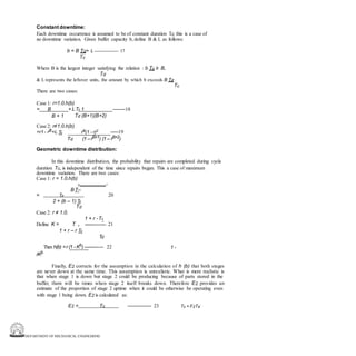 DEPARTMENT OF MECHANICAL ENGINEERING
Constant downtime:
Each downtime occurrence is assumed to be of constant duration Td. this is a case of
no downtime variation. Given buffer capacity b, define B & L as follows:
b = B Td+ L --------------- 17
Tc
Where B is the largest integer satisfying the relation : b Tc ≥ B,
Td
& L represents the leftover units, the amount by which b exceeds B Td .
Tc
There are two cases:
Case 1: r=1.0.h(b)
= B + LTc 1 --------18
B + 1 Td (B+1)(B+2)
Case 2: r≠1.0.h(b)
=r1 - rB+L Tc rB(1 - r)2 -----19
Td (1 –rB+1) (1 – rB+2)
Geometric downtime distribution:
In this downtime distribution, the probability that repairs are completed during cycle
duration Tc, is independent of the time since repairs began. This a case of maximum
downtime variation. There are two cases:
Case 1: r = 1.0.h(b)
c -
BT--
20
= Td
2 + (b – 1) Tc
Td
Case 2: r ≠ 1.0.
1 + r -Tc
Define K = T d --------------- 21
1 + r – r Tc
Td
Then h(b) =r (1 - Kb
) -------------- 22 1 -
rKb
Finally, E2 corrects for the assumption in the calculation of h (b) that both stages
are never down at the same time. This assumption is unrealistic. What is more realistic is
that when stage 1 is down but stage 2 could be producing because of parts stored in the
buffer, there will be times when stage 2 itself breaks down. Therefore E2 provides an
estimate of the proportion of stage 2 uptime when it could be otherwise be operating even
with stage 1 being down. E2 is calculated as:
E2 = Tc --------------- 23 Tc + F2Td
 