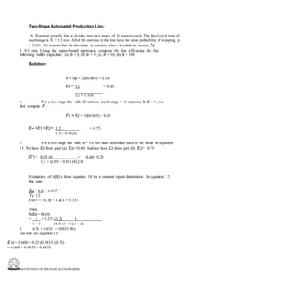 DEPARTMENT OF MECHANICAL ENGINEERING
Two-Stage Automated Production Line:
A 20-station transfer line is divided into two stages of 10 stations each. The ideal cycle time of
each stage is Tc = 1.2 min. All of the stations in the line have the same probability of stopping, p
= 0.005. We assume that the downtime is constant when a breakdown occurs, Td
3. 8.0 min. Using the upper-bound approach, compute the line efficiency for the
following buffer capacities: (a) b = 0, (b) b = ∞, (c) b = 10, (d) b = 100
Solution:
F = np = 20(0.005) = 0.10
E0 = 1.2 = 0.60
1.2 + 0.1(8)
1. For a two stage line with 20 stations (each stage = 10 stations) & b = ∞, we
first compute F:
F1 = F2 = 10(0.005) = 0.05
E∞= E1 = E2= 1.2 = 0.75
1.2 + 0.05(8)
1. For a two stage line with b = 10, we must determine each of the items in equation
13. We have E0 from part (a). E0 = 0.60. And we have E2 from part (b). E2 = 0.75
D'1 = 0.05 (8) = 0.40= 0.20
1.2 + (0.05 + 0.05) (8) 2.0
Evaluation of h(b) is from equation 18 for a constant repair distribution. In equation 17,
the ratio
Td = 8.0 = 6.667.
Tc 1.2
For b = 10, B = 1 & L = 3.333.
Thus,
h(b) = h(10)
= 1 +3.333 (1.2) 1
1 + 1 (8.0) (1 + 1)(1 + 2)
3. 0.50 + 0.8333 = 0.5833 We
can now use equation 13:
E10 = 0.600 + 0.20 (0.5833) (0.75)
= 0.600 + 0.0875 = 0.6875
 