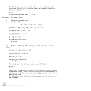 DEPARTMENT OF MECHANICAL ENGINEERING
19 buffers. Assume in cases (b) & (c) that the buffers are located in the line to equalise
the downtime frequencies; i.e. all Fi are equal. As before, the computations are based on
the upper-bound approach.
Solution:
(a) For the case of no storage buffer, E∞ = 0.60
Rp = 0.60/1.2 = 0.50 pc/min = 30 pc/hr
2. For the case of one storage buffer
(a two stage line), E∞ = 0.75
Rp = 0.75/1.2 = 0.625 pc/min = 37.5 pc/hr
(c) For the case of three storage buffers (a four stage line), we have
F1 = F2 = F3 = F4 = 5(0.005) = 0.025
Tp = 1.2 + 0.025(8) = 1.4 min / pc.
E∞ = 1.2 / 1.4 = 0.8571
Rp = 0.8571/1.2 = 0.7143 pc/min
42.86 pc/hr.
=
(d)
we have
For the case of 19 storage buffers (a 20 stage line, where each stage is one station),
F1 = F2 = ….. = F20 = 1(0.005) = 0.005
Tp = 1.2 + 0.005(8) = 1.24 min / pc.
E∞ = 1.2 / 1.24 = 0.9677
Rp = 0.9677/1.2 = 0.8065 pc/min
= 48.39 pc/hr.
This last value is very close to the ideal production rate of Rc = 50 pc/hr
Problem:
Suppose that a 10 station transfer machine is under consideration to produce a component
used in a pump. The item is currently produced by mass conventional means but demand for
the item cannot be met. The manufacturing engineering department has estimated that the
ideal cycle time will be
Tc = 1.0 min. From similar transfer lines & that the average downtime for line stop occur
with a frequency;
 