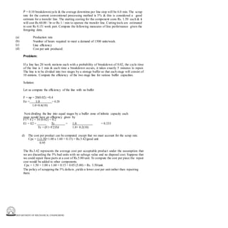 DEPARTMENT OF MECHANICAL ENGINEERING
F = 0.10 breakdown/cycle & the average downtime per line stop will be 6.0 min. The scrap
rate for the current conventional processing method is 5% & this is considered a good
estimate for a transfer line. The starting costing for the component costs Rs. 1.50 each & it
will cost Rs 60.00 / hr or Rs 1 / min to operate the transfer line. Cutting tools are estimated
to cost Rs 0.15/ work part. Compute the following measures of line performance given the
foregoing data.
(a)
(b)
(c)
(d)
Production rate
Number of hours required to meet a demand of 1500 units/week.
Line efficiency
Cost per unit produced.
Problem:
If a line has 20 work stations each with a probability of breakdown of 0.02, the cycle time
of the line is 1 min & each time a breakdown occurs, it takes exactly 5 minutes to repair.
The line is to be divided into two stages by a storage buffer so that each stage will consist of
10 stations. Compute the efficiency of the two stage line for various buffer capacities.
Solution:
Let us compute the efficiency of the line with no buffer
F = np = 20(0.02) =0.4
Eo = 1.0 = 0.20
1.0+0.4(10)
Next dividing the line into equal stages by a buffer zone of infinite capacity each
stage would have an efficiency given by
F1 = F2 = 10 (0.02) = 0.2
E1 = E2 = Tc = 1.0 = 0.333
Tc + (F1+F2)Td 1.0+ 0.2(10)
d) The cost per product can be computed except that we must account for the scrap rate.
Cpc = 1 (1.50+1.00 x 1.60 + 0.15) = Rs.3.42/good unit
0.95
The Rs.3.42 represents the average cost per acceptable product under the assumption that
we are discarding the 5% bad units with no salvage value and no disposal cost. Suppose that
we could repair these parts at a cost of Rs.5.00/unit. To compute the cost per piece the repair
cost would be added to other components.
Cpc = 1.50 + 1.00 x 1.60 + 0.15 + 0.05 (5.00) = Rs. 3.50/unit.
The policy of scrapping the 5% defects ,yields a lower cost per unit rather than repairing
them.
 