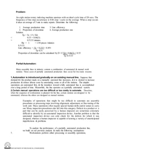 DEPARTMENT OF MECHANICAL ENGINEERING
Problem:
An eight station rotary indexing machine operates with an ideal cycle time of 20 secs. The
frequency of line stop occurrences is 0.06 stop / cycle on the average. When a stop occurs
it takes an average of 3 min to make repairs. Determine the following:
1. Average production time 3. Line efficiency
2. Proportion of downtime 4. Average production rate
=
=
Solution
Tp = Tc + F ( Td)
0.33 + 0.06(3)
0.5133 minutes.
Rp = 1 = 1.94 pieces /minutes
0.5133
Line efficiency = Tc = 0.333 = 0.491
Tp 0.51
Proportion of downtime can be calculated by D = F Td = 0.06(3) = 0.35
Tp 0.5133
Partial Automation:
Many assembly lines in industry contain a combination of automated & manual work
stations. These cases of partially automated production lines occur for two main reasons:
1.Automation is introduced gradually on an existing manual line. Suppose that
demand for the product made on a manually operated line increases, & it is desired to increase
production & reduce labour costs by automating some or all of the stations. The simpler
operations are automated first, & the transition toward a fully automated line is accomplished
over a long period of time. Meanwhile, the line operates as a partially automated system.
2.Certain manual operations are too difficult or too costly to automate. Therefore,
when the sequence of workstations is planned for the line, certain stations are designed to be
automated, whereas the others are designed as manual stations.
Examples of operations that might be too difficult to automate are assembly
procedures or processing steps involving alignment, adjustment, or fine-tuning of the
work unit. These operations often require special human skills and/or senses to carry
out. Many inspection procedures also fall into this category. Defects in a product or a
part that can be easily perceived by a human inspector are sometimes extremely
difficult to identify by an automated inspection device. Another problem is that the
automated inspection device can only check for the defects for which it was
designed, whereas a human inspector is capable of sensing a variety of unanticipated
imperfections & problems.
To analyze the performance of a partially automated production line,
we build on our previous analysis & make the following assumptions:
Workstations perform either processing or assembly operations;
1.
 