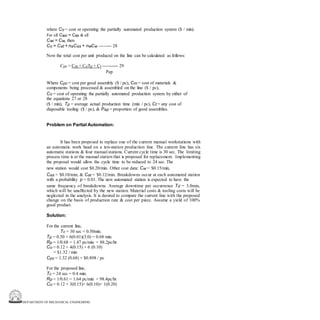 DEPARTMENT OF MECHANICAL ENGINEERING
where Co = cost or operating the partially automated production system ($ / min).
For all Casi = Cas & all
Cwi = Cw, then
Co = Cat + naCas + nwCw -------- 28
Now the total cost per unit produced on the line can be calculated as follows:
Cpc = Cm + CoTp + Ct ---------- 29
Pap
Where Cpc = cost per good assembly ($ / pc), Cm = cost of materials &
components being processed & assembled on the line ($ / pc),
Co = cost of operating the partially automated production system by either of
the equations 27 or 28
($ / min), Tp = average actual production time (min / pc), Ct = any cost of
disposable tooling ($ / pc), & Pap = proportion of good assemblies.
Problem on Partial Automation:
It has been proposed to replace one of the current manual workstations with
an automatic work head on a ten-station production line. The current line has six
automatic stations & four manual stations. Current cycle time is 30 sec. The limiting
process time is at the manual station that is proposed for replacement. Implementing
the proposal would allow the cycle time to be reduced to 24 sec. The
new station would cost $0.20/min. Other cost data: Cw = $0.15/min,
Cas = $0.10/min, & Cat = $0.12/min. Breakdowns occur at each automated station
with a probability p = 0.01. The new automated station is expected to have the
same frequency of breakdowns. Average downtime per occurrence Td = 3.0min,
which will be unaffected by the new station. Material costs & tooling costs will be
neglected in the analysis. It is desired to compare the current line with the proposed
change on the basis of production rate & cost per piece. Assume a yield of 100%
good product.
Solution:
For the current line,
Tc = 30 sec = 0.50min.
Tp = 0.50 + 6(0.01)(3.0) = 0.68 min.
Rp = 1/0.68 = 1.47 pc/min = 88.2pc/hr
Co = 0.12 + 4(0.15) + 6 (0.10)
= $1.32 / min
Cpc = 1.32 (0.68) = $0.898 / pc
For the proposed line,
Tc = 24 sec = 0.4 min.
Rp = 1/0.61 = 1.64 pc/min = 98.4pc/hr
Co = 0.12 + 3(0.15)+ 6(0.10)+ 1(0.20)
 