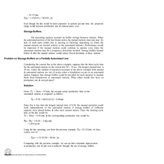 DEPARTMENT OF MECHANICAL ENGINEERING
= $1.37/min
Cpc = 1.67(0.61) = $0.836 / pc
Even though the line would be more expensive to operate per unit time, the proposed
chage would increase production rate & reduced piece cost.
Storage Buffers:
The preceding analysis assumes no buffer storage between stations. When
the automated portion of the line breaks down, the manual stations must also stop for
lack of work parts (either due to starving or blocking, depending on where the
manual stations are located relative to the automated stations). Performance would
be improved if the manual stations could continue to operate even when the
automated stations stop for a temporary downtime incident. Storage buffers located
before & after the manual stations would reduce forced downtime at these stations.
Problem on Storage Buffers on a Partially Automated Line:
Considering the current line in the above example, suppose that the ideal cycle time
for the automated stations on the current line Tc = 18 sec. The longest manual time is
30 sec. Under the method of operation assumed in the above example both manual
& automated stations are out of action when a breakdown occurs at an automated
station. Suppose that storage buffers could be provided for each operator to insulate
them from breakdowns at automated stations. What effect would this have on
production rate & cost per piece?
Solution:
Given Tc = 18sec = 0.3min, the average actual production time on the
automated stations is computed as follows:
Tp = 0.30 + 6(0.01)(3.0) = 0.48min
Since this is less than the longest manual time of 0.50, the manual operation could
work independently of the automated stations if storage buffers of sufficient
capacity were placed before & after each manual station. Thus, the limiting cycle
time on the line would be
Tc = 30sec = 0.50 min, & the corresponding production rate would be:
Rp = Rc = 1/0.50 = 2.0pc/min
= 120.0 pc/hr
Using the line operating cost from the previous example, Co = $1.32/min, we have
a piece cost of
Cpc = 1.32 (0.50) = $0.66 / pc
Comparing with the previous example, we can see that a dramatic improvement
in production rate & unit cost is achieved through the use of storage buffers.
 