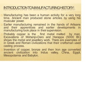 INTRODUCTIONTOMANUFACTURINGHISTORY:
 Manufacturing has been a human activity for a very long
time. Ancient man produced stone articles by using his
muscular power.
 Earlier manufacturing remained in the hands of Artisans
and their apprentices and earlier developments in
manufacturing took place in theirsupervision.
 Probably copper is the first metal melted by man.
Excavations of Mohenjo-Daro and Harappa (5000 BC)
shows the metal and jewellery work. There are examples of
in Greek and Roman civilizations that their craftsman used
casting process.
 Invention of copper, bronze and then Iron age converted
ancient civilization into Indus valley, China, Egypt,
Mesopotamia and Babylon.
 