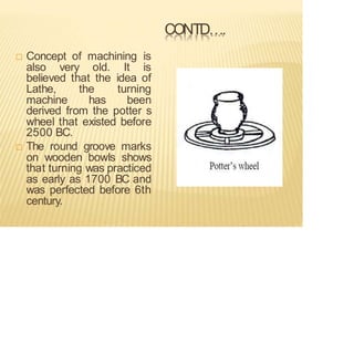 CONTD….
 Concept of machining is
also very old. It is
believed that the idea of
Lathe, the turning
machine has been
derived from the potter s
wheel that existed before
2500 BC.
 The round groove marks
on wooden bowls shows
that turning was practiced
as early as 1700 BC and
was perfected before 6th
century.
 