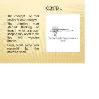 CONTD…
 The concept of tool
angles is also not new.
 The primitive man
started thinking of
tools in which a proper
shaped tool used to be
tied with wooden
branch.
 Later, stone piece was
replaced by the
metallic piece
 