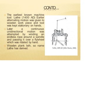 CONTD…
 The earliest known machine
tool: Lathe (1400 AD) Earlier
alternating motion was given to
wooden work piece and tool
was kept stationary on hands.
 Later a continuous
unidirectional motion was
attempted by winding an
endless rope around a spindle
and passing it over a flywheel
which was rotated by hand.
 Wooden plank lath, so name
Lathe has derived.
 