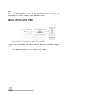 DEPARTMENT OF MECHANICAL ENGINEERING
NC:
NC is a form of programmable automation in which the mechanical actions of machine tools
are controlled by a program containing coded alphanumeric data.
Basic components of NC
• Part program: set of instructions or step by step commands
•Punched tape was the medium used whereas flexowriter was used to write/punch program
on it.
• Now magnetic tapes, disks, CDs are commonly used mediums
 