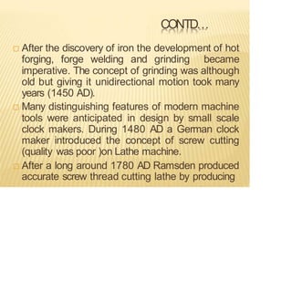 CONTD…
 After the discovery of iron the development of hot
forging, forge welding and grinding became
imperative. The concept of grinding was although
old but giving it unidirectional motion took many
years (1450 AD).
 Many distinguishing features of modern machine
tools were anticipated in design by small scale
clock makers. During 1480 AD a German clock
maker introduced the concept of screw cutting
(quality was poor )on Lathe machine.
 After a long around 1780 AD Ramsden produced
accurate screw thread cutting lathe by producing
 