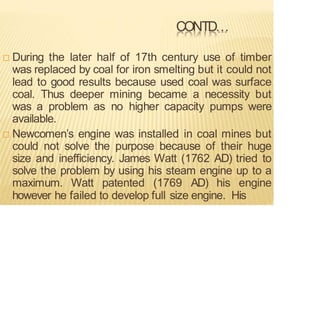 CONTD…
 During the later half of 17th century use of timber
was replaced by coal for iron smelting but it could not
lead to good results because used coal was surface
coal. Thus deeper mining became a necessity but
was a problem as no higher capacity pumps were
available.
 Newcomen’s engine was installed in coal mines but
could not solve the purpose because of their huge
size and inefficiency. James Watt (1762 AD) tried to
solve the problem by using his steam engine up to a
maximum. Watt patented (1769 AD) his engine
however he failed to develop full size engine. His
 