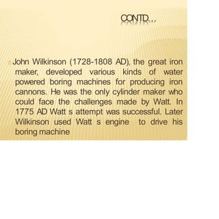 CONTD…
John Wilkinson (1728-1808 AD), the great iron
maker, developed various kinds of water
powered boring machines for producing iron
cannons. He was the only cylinder maker who
could face the challenges made by Watt. In
1775 AD Watt s attempt was successful. Later
Wilkinson used Watt s engine to drive his
boring machine
 