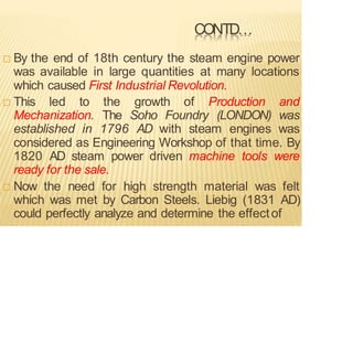 CONTD…
 By the end of 18th century the steam engine power
was available in large quantities at many locations
which caused First Industrial Revolution.
 This led to the growth of Production and
Mechanization. The Soho Foundry (LONDON) was
established in 1796 AD with steam engines was
considered as Engineering Workshop of that time. By
1820 AD steam power driven machine tools were
ready for the sale.
 Now the need for high strength material was felt
which was met by Carbon Steels. Liebig (1831 AD)
could perfectly analyze and determine the effectof
 
