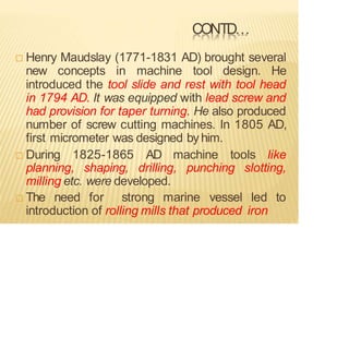 CONTD…
 Henry Maudslay (1771-1831 AD) brought several
new concepts in machine tool design. He
introduced the tool slide and rest with tool head
in 1794 AD. It was equipped with lead screw and
had provision for taper turning. He also produced
number of screw cutting machines. In 1805 AD,
first micrometer was designed by him.
 During 1825-1865 AD machine tools like
planning, shaping, drilling, punching slotting,
milling etc. were developed.
 The need for strong marine vessel led to
introduction of rolling mills that produced iron
 