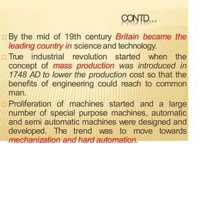 CONTD…
 By the mid of 19th century Britain became the
leading country in scienceand technology.
 True industrial revolution started when the
concept of mass production was introduced in
1748 AD to lower the production cost so that the
benefits of engineering could reach to common
man.
 Proliferation of machines started and a large
number of special purpose machines, automatic
and semi automatic machines were designed and
developed. The trend was to move towards
mechanization and hard automation.
 