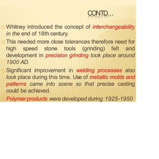 CONTD…
 Whitney introduced the concept of interchangeability
in the end of 18th century.
 This needed more close tolerances therefore need for
high speed stone tools (grinding) felt and
development in precision grinding took place around
1900 AD.
 Significant improvement in welding processes also
took place during this time. Use of metallic molds and
patterns came into scene so that precise casting
could be achieved.
 Polymerproducts were developed during 1925-1950
 