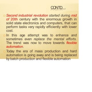 CONTD…
 Second industrial revolution started during mid
of 20th century with the enormous growth in
solid state electronics and computers, that can
perform tasks very rapidly efficiently with lower
cost.
 In this age attempt was to enhance and
sometimes even replace the mental efforts.
The trend was now to move towards flexible
automation.
 Today the era of mass production and hard
automation is going away and is being replaced
by batch production and flexible automation
 