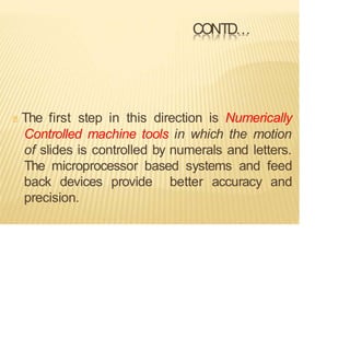 CONTD…
The first step in this direction is Numerically
Controlled machine tools in which the motion
of slides is controlled by numerals and letters.
The microprocessor based systems and feed
back devices provide better accuracy and
precision.
 