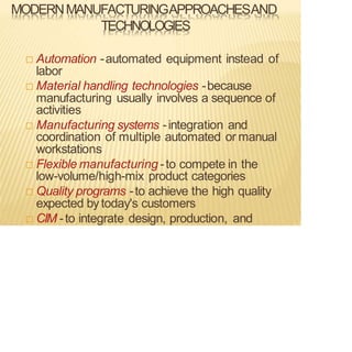 MODERNMANUFACTURINGAPPROACHESAND
TECHNOLOGIES
 Automation -automated equipment instead of
labor
 Material handling technologies -because
manufacturing usually involves a sequence of
activities
 Manufacturing systems -integration and
coordination of multiple automated or manual
workstations
 Flexible manufacturing -to compete in the
low-volume/high-mix product categories
 Quality programs -to achieve the high quality
expected by today's customers
 CIM -to integrate design, production, and
 