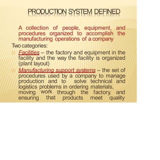 PRODUCTION SYSTEM DEFINED
A collection of people, equipment, and
procedures organized to accomplish the
manufacturing operations of a company
Twocategories:
 Facilities – the factory and equipment in the
facility and the way the facility is organized
(plant layout)
 Manufacturing support systems – the set of
procedures used by a company to manage
production and to solve technical and
logistics problems in ordering materials,
through the factory
, and
moving
ensuring
work
that products meet quality
 