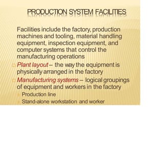 PRODUCTION SYSTEM FACILITIES
Facilities include the factory,production
machines and tooling, material handling
equipment, inspection equipment, and
computer systems that control the
manufacturing operations
 Plant layout – the way the equipment is
physicallyarranged in the factory
 Manufacturing systems – logicalgroupings
of equipment and workersin the factory
Production line
Stand-alone workstation and worker
 
