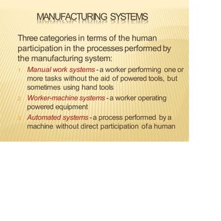 MANUFACTURING SYSTEMS
Three categoriesin terms of the human
participation in the processesperformedby
the manufacturing system:
1. Manual work systems -a worker performing one or
more tasks without the aid of powered tools, but
sometimes using hand tools
2. Worker-machine systems -a worker operating
powered equipment
3. Automated systems -a process performed bya
machine without direct participation ofa human
 