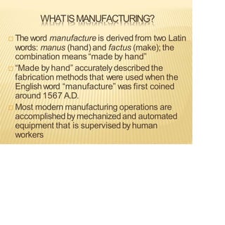 WHATISMANUFACTURING?
 The word manufacture is derivedfrom two Latin
words: manus (hand) and factus (make); the
combination means “made by hand”
 “Made by hand” accuratelydescribedthe
fabrication methods that were used when the
Englishword “manufacture” was first coined
around 1567 A.D.
 Most modern manufacturing operations are
accomplishedby mechanizedand automated
equipment that is supervisedby human
workers
 
