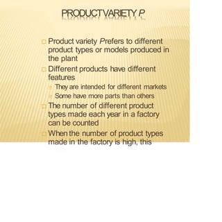 PRODUCTVARIETYP
 Product variety Prefers to different
product types or models produced in
the plant
 Different products have different
features
They are intended for different markets
Some have more parts than others
 The number of different product
types made each year in a factory
can be counted
 Whenthe number of product types
made in the factory is high, this
 