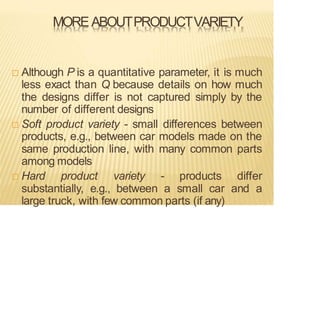 MOREABOUTPRODUCTVARIETY
 Although P is a quantitative parameter, it is much
less exact than Q because details on how much
the designs differ is not captured simply by the
number of different designs
 Soft product variety - small differences between
products, e.g., between car models made on the
same production line, with many common parts
among models
 Hard product variety - products differ
substantially, e.g., between a small car and a
large truck, with few common parts (if any)
 