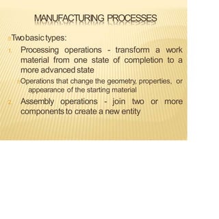MANUFACTURING PROCESSES
Twobasictypes:
1. Processing operations - transform a work
material from one state of completion to a
more advancedstate
Operations that change the geometry, properties, or
appearance of the starting material
2. Assembly operations - join two or more
componentsto create a new entity
 
