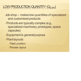 LOWPRODUCTION QUANTITY (QLOW)
Jobshop – makes low quantities of specialized
and customizedproducts
Products are typically complex (e.g.,
specialized machinery,prototypes,space
capsules)
Equipmentis generalpurpose
Plantlayouts:
Fixed position
Process layout
 