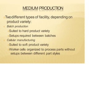 MEDIUM PRODUCTION
Twodifferent types of facility, dependingon
product variety:
Batch production
Suited to hard product variety
Setups required between batches
Cellular manufacturing
Suited to soft product variety
Worker cells organized to process parts without
setups between different part styles
 