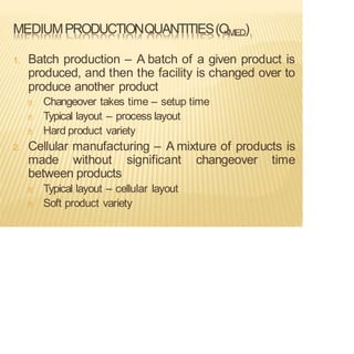 MEDIUMPRODUCTIONQUANTITIES(QMED)
1. Batch production – A batch of a given product is
produced, and then the facility is changed over to
produce another product
Changeover takes time – setup time
Typical layout – process layout
Hard product variety
2. Cellular manufacturing – A mixture of products is
made without significant changeover time
between products
Typical layout – cellular layout
Soft product variety
 
