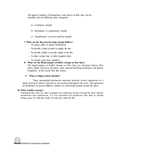 DEPARTMENT OFMECHANICALENGINEERING
The general methods of transporting work pieces on flow lines can be
classified into the following three categories:
a) Continuous transfer
b) Intermittent or synchronous transfer
c) Asynchronous or power-and-free transfer
7. What are the Reasons forusing storage buffers?
– To reduce effect of station breakdowns
– To provide a bank of parts to supply the line
– To provide a place to put the output of the line
– To allow curing time or other required delay
– To smooth cycle time variations
8. What are the disadvantages of buffer storage on flow lines?
The disadvantages of buffer storage on flow lines are increased factory floor
space, higher in-process inventory, more material handling equipment, and greater
complexity of the overall flow line system.
9. What is Single-station machine?
These mechanized production machines perform several operations on a
single work part which is fixtured in one position throughout the cycle. The operations
are performed on several different surfaces by work heads located around the piece.
10. What is buffer storage?
Automated flow lines are often equipped with additional features beyond the basic transfer
mechanisms and workstations. It is not uncommon for production flow lines to include
storage zones for collecting banks of work parts along the line.
 