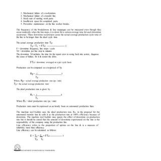 DEPARTMENT OF MECHANICAL ENGINEERING
1. Mechanical failure of a workstation.
2. Mechanical failure of a transfer line.
3. Stock outs of starting work parts.
4. Insufficient space for completed parts.
5. Preventive maintenance on the line worker breaks.
The frequency of the breakdowns & line stoppages can be measured even though they
occur randomly when the line stops, it is down for a certain average time for each downtime
occurrence. These downtime occurrences cause the actual average production cycle time of
the line to be longer than the ideal cycle time.
The actual average production time Tp:
Tp = Tc + FTd ------------------------ 2
F = downtime frequency, line stops / cycle
Td = downtime per line stop in minutes
The downtime Td includes the time for the repair crew to swing back into action, diagnose
the cause of failure, fix it & restart the drive.
FTd = downtime averaged on a per cycle basis
Production can be computed as a reciprocal of Tp
Rp = 1 3
Tp
Where, Rp = actual average production rate (pc / min)
Tp = the actual average production time
The ideal production rate is given by
Rc = 1 4
Tc
Where Rc = ideal production rate (pc / min)
Production rates must be expressed on an hourly basis on automated production lines.
The machine tool builder uses the ideal production rate, Rc, in the proposal for the
automated transfer line & calls it as the production rate at 100% efficiency because of
downtime. The machine tool builder may ignore the effect of downtime on production
rate but it should be stated that the amount of downtime experienced on the line is the
responsibility of the company using the production line.
Line efficiency refers to the proportion of uptime on the line & is a measure of
reliability more than efficiency.
Line efficiency can be calculated as follows:
E = Tc = Tc + FTd ----------------- 5
Tp Tc
 
