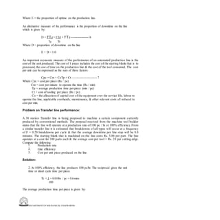 DEPARTMENT OF MECHANICAL ENGINEERING
Where E = the proportion of uptime on the production line.
An alternative measure of the performance is the proportion of downtime on the line
which is given by:
D = FTd = FTd + FTd ----------------- 6
Tp Tc
Where D = proportion of downtime on the line
E + D = 1.0
An important economic measure of the performance of an automated production line is the
cost of the unit produced. The cost of 1 piece includes the cost of the starting blank that is to
processed, the cost of time on the production line & the cost of the tool consumed. The cost
per unit can be expressed as the sum of three factors:
Cpc = Cm + CoTp + Ct ------------------------ 7
Where Cpc = cost per piece (Rs / pc)
Cm = cost per minute to operate the time (Rs / min)
Tp = average production time per piece (min / pc)
Ct = cost of tooling per piece (Rs / pc)
Co = the allocation of capital cost of the equipment over the service life, labour to
operate the line, applicable overheads, maintenance, & other relevant costs all reduced to
cost per min.
Problem on Transfer line performance:
A 30 station Transfer line is being proposed to machine a certain component currently
produced by conventional methods. The proposal received from the machine tool builder
states that the line will operate at a production rate of 100 pc / hr at 100% efficiency. From
a similar transfer line it is estimated that breakdowns of all types will occur at a frequency
of F = 0.20 breakdowns per cycle & that the average downtime per line stop will be 8.0
minutes. The starting blank that is machined on the line costs Rs. 5.00 per part. The line
operates at a cost for 100 parts each & the average cost per tool = Rs. 20 per cutting edge.
Compute the following:
1.
2.
3.
Production rate
Line efficiency
Cost per unit piece produced on the line
Solution:
2. At 100% efficiency, the line produces 100 pc/hr. The reciprocal gives the unit
time or ideal cycle time per piece.
Tc = 1 = 0.010hr / pc = 0.6mins
100
The average production time per piece is given by:
 