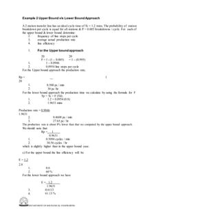 DEPARTMENT OF MECHANICAL ENGINEERING
Example 2 Upper Bound v/s Lower BoundApproach
A 2 station transfer line has an ideal cycle time of Tc = 1.2 mins. The probability of station
breakdown per cycle is equal for all stations & P = 0.005 breakdowns / cycle. For each of
the upper bound & lower bound determine:
2.
3.
4.
frequency of line stops per cycle
average actual production rate
line efficiency
1. For the Upper bound approach
20 20
F = 1 - (1 – 0.005) = 1 – (0.995)
1.
2.
1 – 0.0946
0.0954 line stops per cycle
For the Upper bound approach the production rate,
Rp =
20
1
1.
2.
0.500 pc / min
30 pc /hr
For the lower bound approach the production time we calculate by using the formula for F
Tp = Tc + F (Td)
1.
2.
1.2 + 0.0954 (0.8)
1.9631 mins
Production rate = 0.9046
1.9631
2.
3.
0.4608 pc / min
27.65 pc / hr
The production rate is about 8% lower than that we computed by the upper bound approach.
We should note that:
Rp = 1
0.9631
1.
2.
0.5094 cycles / min
30.56 cycles / hr
which is slightly higher than in the upper bound case.
c) For the upper bound the line efficiency will be
E = 1.2
2.0
1.
2.
0.6
60 %
For the lower bound approach we have
E = 1.2
1.9631
0.6113
61.13 %
3.
4.
 