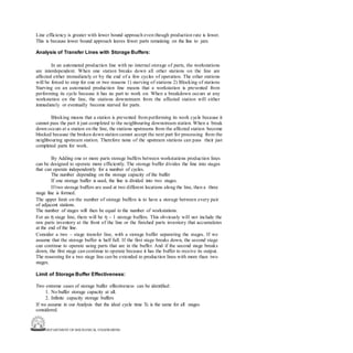 DEPARTMENT OF MECHANICAL ENGINEERING
Line efficiency is greater with lower bound approach even though production rate is lower.
This is because lower bound approach leaves fewer parts remaining on the line to jam.
Analysis of Transfer Lines with Storage Buffers:
In an automated production line with no internal storage of parts, the workstations
are interdependent. When one station breaks down all other stations on the line are
affected either immediately or by the end of a few cycles of operation. The other stations
will be forced to stop for one or two reasons 1) starving of stations 2) Blocking of stations
Starving on an automated production line means that a workstation is prevented from
performing its cycle because it has no part to work on. When a breakdown occurs at any
workstation on the line, the stations downstream from the affected station will either
immediately or eventually become starved for parts.
Blocking means that a station is prevented from performing its work cycle because it
cannot pass the part it just completed to the neighbouring downstream station. When a break
down occurs at a station on the line, the stations upstreams from the affected station become
blocked because the broken down station cannot accept the next part for processing from the
neighbouring upstream station. Therefore none of the upstream stations can pass their just
completed parts for work.
By Adding one or more parts storage buffers between workstations production lines
can be designed to operate more efficiently. The storage buffer divides the line into stages
that can operate independently for a number of cycles.
The number depending on the storage capacity of the buffer
If one storage buffer is used, the line is divided into two stages.
If two storage buffers are used at two different locations along the line, then a three
stage line is formed.
The upper limit on the number of storage buffers is to have a storage between every pair
of adjacent stations.
The number of stages will then be equal to the number of workstations.
For an η stage line, there will be η – 1 storage buffers. This obviously will not include the
raw parts inventory at the front of the line or the finished parts inventory that accumulates
at the end of the line.
Consider a two – stage transfer line, with a storage buffer separating the stages. If we
assume that the storage buffer is half full. If the first stage breaks down, the second stage
can continue to operate using parts that are in the buffer. And if the second stage breaks
down, the first stage can continue to operate because it has the buffer to receive its output.
The reasoning for a two stage line can be extended to production lines with more than two
stages.
Limit of Storage Buffer Effectiveness:
Two extreme cases of storage buffer effectiveness can be identified:
1. No buffer storage capacity at all.
2. Infinite capacity storage buffers
If we assume in our Analysis that the ideal cycle time Tc is the same for all stages
considered.
 
