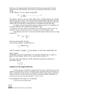 DEPARTMENT OF MECHANICAL ENGINEERING
In the case of no storage capacity, the production line acts as one stage when a station
breaks down the entire line stops. This is the case of a production line with no internal
storage.
The line efficiency of a zero capacity storage buffer:
Eo = Tc 12
Tc + FTd
The opposite extreme is the case where buffer zones of infinite capacity are installed
between every pair of stages. If we assume that each storage buffer is half full, then each
stage is independent of the next. The presence of the internal storage buffer means that then
no stage will ever be blocked or starved because of a breakdown at some other stage.
An infinite capacity storage buffer cannot be realized in practice. If it could then the
overall line efficiency will be limited by the bottleneck stage.
i.e. production in all other stages would ultimately be restricted by the slowest stage. The
downstream stages could only process parts at the output rate of the bottleneck stage.
Given that the cycle time Tc is the same for all the stages the efficiency for any stage
k is given by:
Ek = Tc
Tc + F Td
kk
where k is used to identify the stage.
The overall line efficiency would be given by:
E = Minimum (E )
∞ k
where the subscript ∞ identifies E as the efficiency of a line whose storage buffers have
∞
infinite capacity.
By including one or more storage buffers in an automated production line, we expect to
improve the line efficiency above E , but we cannot expect to achieve E . 0
∞
The actual value of line efficiency will fall somewhere between these extremes for a
given buffer capacity
E < E <E
0 b ∞
Analysis of a Two stage transfer line:
The two stage line is divided by a storage buffer of capacity is expressed in terms of the
number of work parts that it can store. The buffer receives the output of stage 1 & forwards it to
stage 2, temporarily storing any parts not immediately needed by stage 2 upto its capacity b.
The ideal cycle time Tc is the same for both stages. We assume the downtime distributions of
each stage to be the same with mean downtime = Td, let F 1 & F2
be the breakdown rates of stages 1 & 2 respectively.
F1 & F2 are not necessarily equal.
 