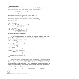 DEPARTMENT OF MECHANICAL ENGINEERING
Constant downtime:
Each downtime occurrence is assumed to be of constant duration Td. this is a case of
no downtime variation. Given buffer capacity b, define B & L as follows:
b = B Td+ L --------------- 17
Tc
Where B is the largest integer satisfying the relation : b Tc ≥ B,
Td
& L represents the leftover units, the amount by which b exceeds B Td .
Tc
There are two cases:
Case 1: r=1.0.h(b)
= B + LTc 1 --------18
B + 1 Td (B+1)(B+2)
Case 2: r≠1.0.h(b)
=r1 - rB+L Tc rB(1 - r)2 -----19
Td (1 –rB+1) (1 – rB+2)
Geometric downtime distribution:
In this downtime distribution, the probability that repairs are completed during cycle
duration Tc, is independent of the time since repairs began. This a case of maximum
downtime variation. There are two cases:
Case 1: r = 1.0.h(b)
c -
BT--
20
= Td
2 + (b – 1) Tc
Td
Case 2: r ≠ 1.0.
1 + r -Tc
Define K = T d --------------- 21
1 + r – r Tc
Td
Then h(b) =r (1 - Kb
) -------------- 22 1 -
rKb
Finally, E2 corrects for the assumption in the calculation of h (b) that both stages
are never down at the same time. This assumption is unrealistic. What is more realistic is
that when stage 1 is down but stage 2 could be producing because of parts stored in the
buffer, there will be times when stage 2 itself breaks down. Therefore E2 provides an
estimate of the proportion of stage 2 uptime when it could be otherwise be operating even
with stage 1 being down. E2 is calculated as:
E2 = Tc --------------- 23 Tc + F2Td
 