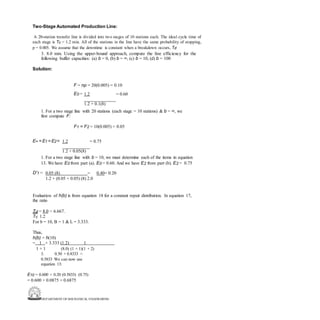 DEPARTMENT OF MECHANICAL ENGINEERING
Two-Stage Automated Production Line:
A 20-station transfer line is divided into two stages of 10 stations each. The ideal cycle time of
each stage is Tc = 1.2 min. All of the stations in the line have the same probability of stopping,
p = 0.005. We assume that the downtime is constant when a breakdown occurs, Td
3. 8.0 min. Using the upper-bound approach, compute the line efficiency for the
following buffer capacities: (a) b = 0, (b) b = ∞, (c) b = 10, (d) b = 100
Solution:
F = np = 20(0.005) = 0.10
E0 = 1.2 = 0.60
1.2 + 0.1(8)
1. For a two stage line with 20 stations (each stage = 10 stations) & b = ∞, we
first compute F:
F1 = F2 = 10(0.005) = 0.05
E∞= E1 = E2= 1.2 = 0.75
1.2 + 0.05(8)
1. For a two stage line with b = 10, we must determine each of the items in equation
13. We have E0 from part (a). E0 = 0.60. And we have E2 from part (b). E2 = 0.75
D'1 = 0.05 (8) = 0.40= 0.20
1.2 + (0.05 + 0.05) (8) 2.0
Evaluation of h(b) is from equation 18 for a constant repair distribution. In equation 17,
the ratio
Td = 8.0 = 6.667.
Tc 1.2
For b = 10, B = 1 & L = 3.333.
Thus,
h(b) = h(10)
= 1 + 3.333 (1.2) 1
1 + 1 (8.0) (1 + 1)(1 + 2)
3. 0.50 + 0.8333 =
0.5833 We can now use
equation 13:
E10 = 0.600 + 0.20 (0.5833) (0.75)
= 0.600 + 0.0875 = 0.6875
 