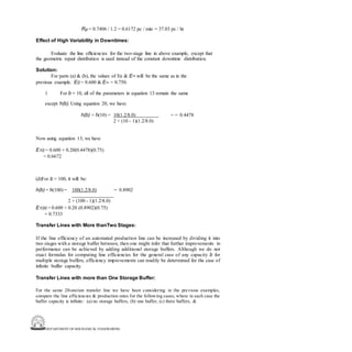 DEPARTMENT OF MECHANICAL ENGINEERING
Rp = 0.7406 / 1.2 = 0.6172 pc / min = 37.03 pc / hr
Effect of High Variability in Downtimes:
Evaluate the line efficiencies for the two-stage line in above example, except that
the geometric repair distribution is used instead of the constant downtime distribution.
Solution:
For parts (a) & (b), the values of E0 & E∞ will be the same as in the
previous example. E0 = 0.600 & E∞ = 0.750.
1 For b = 10, all of the parameters in equation 13 remain the same
except h(b). Using equation 20, we have:
h(b) = h(10) = 10(1.2/8.0) = = 0.4478
2 + (10 - 1)(1.2/8.0)
Now using equation 13, we have
E10 = 0.600 + 0.20(0.4478)(0.75)
= 0.6672
(d)For b = 100, it will be:
h(b) = h(100) = 100(1.2/8.0) = 0.8902
2 + (100 - 1)(1.2/8.0)
E100 = 0.600 + 0.20 (0.8902)(0.75)
= 0.7333
Transfer Lines with More thanTwo Stages:
If the line efficiency of an automated production line can be increased by dividing it into
two stages with a storage buffer between, then one might infer that further improvements in
performance can be achieved by adding additional storage buffers. Although we do not
exact formulas for computing line efficiencies for the general case of any capacity b for
multiple storage buffers, efficiency improvements can readily be determined for the case of
infinite buffer capacity.
Transfer Lines with more than One Storage Buffer:
For the same 20-station transfer line we have been considering in the previous examples,
compare the line efficiencies & production rates for the following cases, where in each case the
buffer capacity is infinite: (a) no storage buffers, (b) one buffer, (c) three buffers, &
 