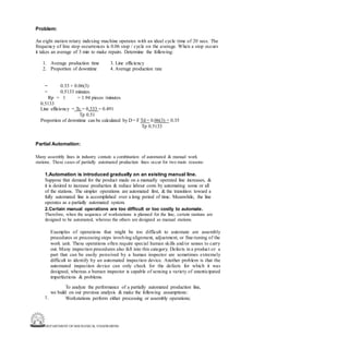 DEPARTMENT OF MECHANICAL ENGINEERING
Problem:
An eight station rotary indexing machine operates with an ideal cycle time of 20 secs. The
frequency of line stop occurrences is 0.06 stop / cycle on the average. When a stop occurs
it takes an average of 3 min to make repairs. Determine the following:
1. Average production time 3. Line efficiency
2. Proportion of downtime 4. Average production rate
=
=
0.33 + 0.06(3)
0.5133 minutes.
Rp = 1 = 1.94 pieces /minutes
0.5133
Line efficiency = Tc = 0.333 = 0.491
Tp 0.51
Proportion of downtime can be calculated by D = F Td = 0.06(3) = 0.35
Tp 0.5133
Partial Automation:
Many assembly lines in industry contain a combination of automated & manual work
stations. These cases of partially automated production lines occur for two main reasons:
1.Automation is introduced gradually on an existing manual line.
Suppose that demand for the product made on a manually operated line increases, &
it is desired to increase production & reduce labour costs by automating some or all
of the stations. The simpler operations are automated first, & the transition toward a
fully automated line is accomplished over a long period of time. Meanwhile, the line
operates as a partially automated system.
2.Certain manual operations are too difficult or too costly to automate.
Therefore, when the sequence of workstations is planned for the line, certain stations are
designed to be automated, whereas the others are designed as manual stations.
Examples of operations that might be too difficult to automate are assembly
procedures or processing steps involving alignment, adjustment, or fine-tuning of the
work unit. These operations often require special human skills and/or senses to carry
out. Many inspection procedures also fall into this category. Defects in a product or a
part that can be easily perceived by a human inspector are sometimes extremely
difficult to identify by an automated inspection device. Another problem is that the
automated inspection device can only check for the defects for which it was
designed, whereas a human inspector is capable of sensing a variety of unanticipated
imperfections & problems.
To analyze the performance of a partially automated production line,
we build on our previous analysis & make the following assumptions:
Workstations perform either processing or assembly operations;
1.
 