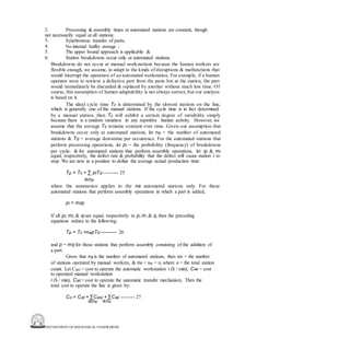 DEPARTMENT OF MECHANICAL ENGINEERING
2. Processing & assembly times at automated stations are constant, though
not necessarily equal at all stations;
3.
4.
5.
6.
Synchronous transfer of parts;
No internal buffer storage ;
The upper bound approach is applicable &
Station breakdowns occur only at automated stations.
Breakdowns do not occur at manual workstations because the human workers are
flexible enough, we assume, to adapt to the kinds of disruptions & malfunctions that
would interrupt the operation of an automated workstation. For example, if a human
operator were to retrieve a defective part from the parts bin at the station, the part
would immediately be discarded & replaced by another without much lost time. Of
course, this assumption of human adaptability is not always correct, but our analysis
is based on it.
The ideal cycle time Tc is determined by the slowest stations on the line,
which is generally one of the manual stations. If the cycle time is in fact determined
by a manual station, then Tc will exhibit a certain degree of variability simply
because there is a random variation in any repetitive human activity. However, we
assume that the average Tc remains constant over time. Given our assumption that
breakdowns occur only at automated stations, let na = the number of automated
stations & Td = average downtime per occurrence. For the automated stations that
perform processing operations, let pi = the probability (frequency) of breakdowns
per cycle; & for automated stations that perform assembly operations, let qi & mi
equal, respectively, the defect rate & probability that the defect will cause station i to
stop. We are now in a position to define the average actual production time:
Tp = Tc + ∑ piTd --------- 25
iєna
where the summation applies to the na automated stations only. For those
automated stations that perform assembly operations in which a part is added,
pi = miqi
If all pi, mi, & qi are equal, respectively to p, m, & q, then the preceding
equations reduce to the following:
Tp = Tc +napTd ---------- 26
and p = mq for those stations that perform assembly consisting of the addition of
a part.
Given that na is the number of automated stations, then nw = the number
of stations operated by manual workers, & na + nw = n, where n = the total station
count. Let Casi = cost to operate the automatic workstation i ($ / min), Cwi = cost
to operated manual workstation
i ($ / min), Cat = cost to operate the automatic transfer mechanism. Then the
total cost to operate the line is given by:
Co = Cat + ∑Casi + ∑Cwi -------- 27
iєna iєnw
 