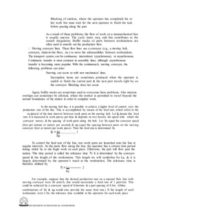 DEPARTMENT OF MECHANICAL ENGINEERING
Blocking of stations, where the operator has completed his or
her work but must wait for the next operator to finish the task
before passing along the part.
As a result of these problems, the flow of work on a nonmechanical line
is usually uneven. The cycle times vary, and this contributes to the
overall irregularity. Buffer stocks of parts between workstations are
often used to smooth out the production flow.
 Moving conveyor lines. These flow lines use a conveyor (e.g., a moving belt,
conveyor, chain-in-the-floor, etc.) to move the subassemblies between workstations.
The transport system can be continuous, intermittent (synchronous), or asynchronous.
Continuous transfer is most common in assembly lines, although asynchronous
transfer is becoming more popular. With the continuously moving conveyor, the
following problems can arise:
Starving can occur as with non mechanical lines.
Incomplete items are sometimes produced when the operator is
unable to finish the current part & the next part travels right by on
the conveyor. Blocking does not occur.
Again, buffer stocks are sometimes used to overcome these problems. Also stations
overlaps can sometimes be allowed, where the worker is permitted to travel beyond the
normal boundaries of the station in order to complete work.
In the moving belt line, it is possible to achieve a higher level of control over the
production rate of the line. This is accomplished by means of the feed rate, which refers to the
reciprocal of the time interval between work parts on the moving belt. Let fp denote this feed
rate. It is measured in work pieces per time & depends on two factors: the speed with which the
conveyor moves, & the spacing of work parts along the belt. Let Vc equal the conveyor speed
(feet per minute or meters per second) & sp equal the spacing between parts on the moving
conveyor (feet or meters per work piece). Then the feed rate is determined by
fp = Vc 1
Sp
To control the feed rate of the line, raw work parts are launched onto the line at
regular intervals. As the parts flow along the line, the operator has a certain time period
during which he or she begin work on each piece. Otherwise, the part will flow past the
station. This time period is called the tolerance time Tt. It is determined by the conveyor
speed & the length of the workstation. This length we will symbolize by Ls, & it is
largely determined by the operator’s reach at the workstation. The tolerance time is
therefore defined by
Tt = Ls ----------- 2
Vc
For example, suppose that the desired production rate on a manual flow line with
moving conveyor were 60 units/h. this would necessitate a feed rate of 1 part/min. This
could be achieved by a conveyor speed of 0.6m/min & a part spacing of 0.5m. (Other
combinations of Vc & sp would also provide the same feed rate.) If the length of each
workstation were 1.5m. the tolerance time available to the operators for each work piece
 